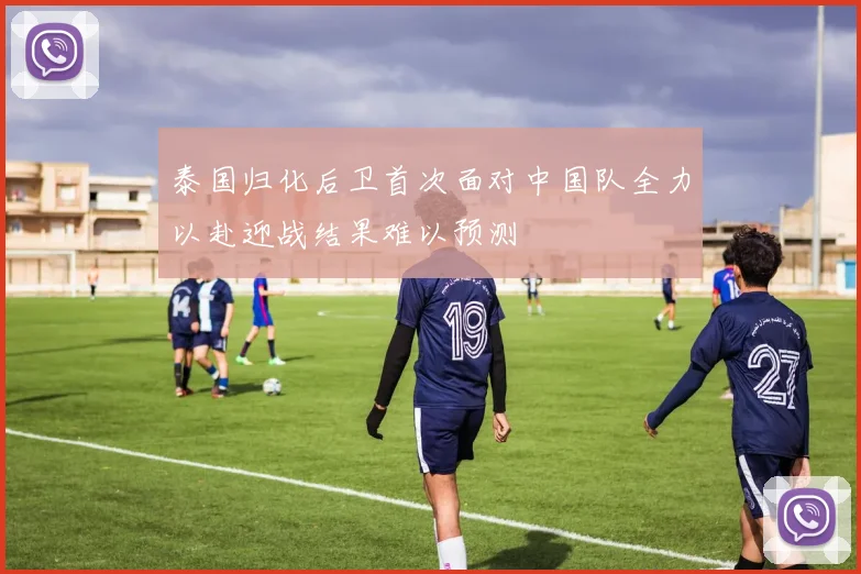 泰国归化后卫首次面对中国队全力以赴迎战结果难以预测