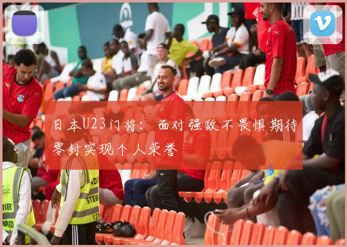 日本U23门将：面对强敌不畏惧期待零封实现个人荣誉