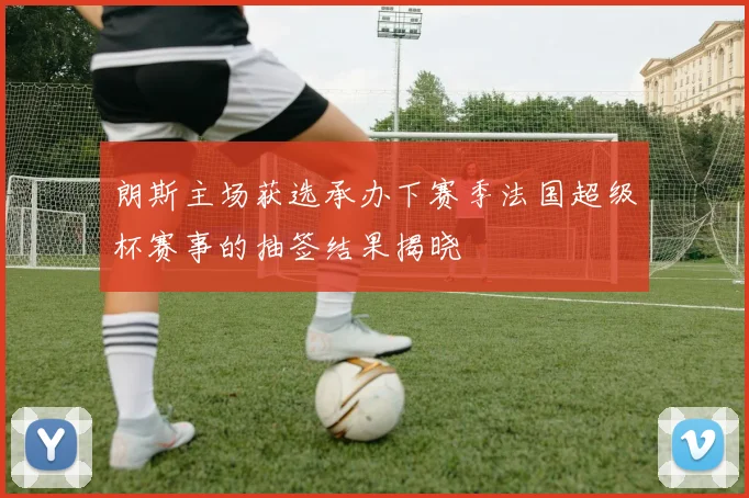 朗斯主场获选承办下赛季法国超级杯赛事的抽签结果揭晓