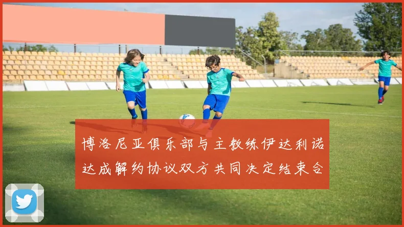 博洛尼亚俱乐部与主教练伊达利诺达成解约协议双方共同决定结束合作关系