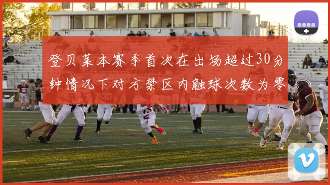 登贝莱本赛季首次在出场超过30分钟情况下对方禁区内触球次数为零