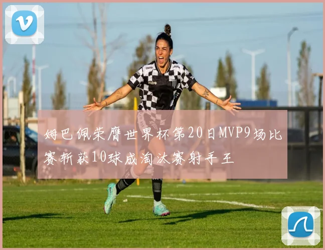 姆巴佩荣膺世界杯第20日MVP9场比赛斩获10球成淘汰赛射手王
