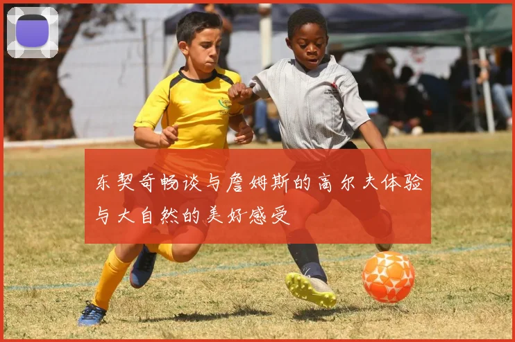 东契奇畅谈与詹姆斯的高尔夫体验与大自然的美好感受