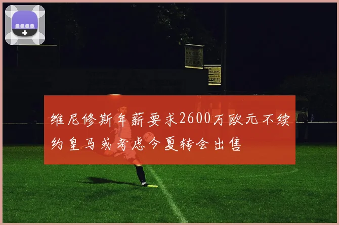 维尼修斯年薪要求2600万欧元不续约皇马或考虑今夏转会出售