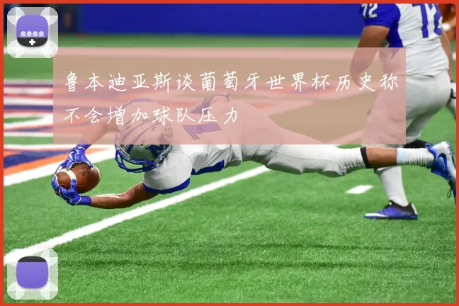鲁本迪亚斯谈葡萄牙世界杯历史称不会增加球队压力
