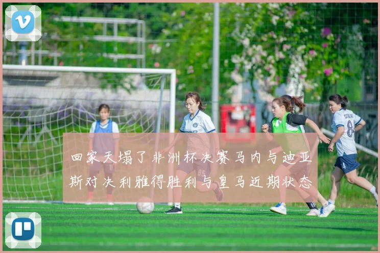 回家天塌了非洲杯决赛马内与迪亚斯对决利雅得胜利与皇马近期状态堪忧