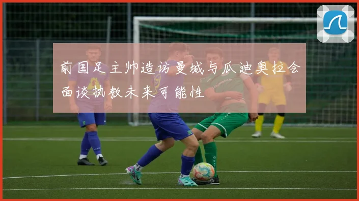 前国足主帅造访曼城与瓜迪奥拉会面谈执教未来可能性