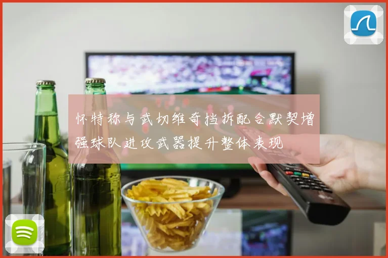 怀特称与武切维奇挡拆配合默契增强球队进攻武器提升整体表现