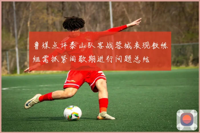 鲁媒点评泰山队客战蓉城表现教练组需抓紧间歇期进行问题总结