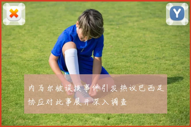 内马尔被误换事件引发热议巴西足协应对此事展开深入调查