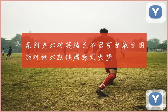 莱因克尔对英格兰不召霍尔表示困惑对帕尔默缺席感到失望