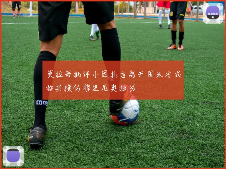 莫拉蒂批评小因扎吉离开国米方式称其模仿穆里尼奥拙劣