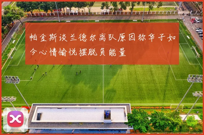 帕金斯谈兰德尔离队原因称华子如今心情愉悦摆脱负能量