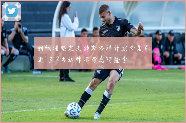 利物浦坚定支持斯洛特计划今夏引进1至2名边锋不考虑阿隆索