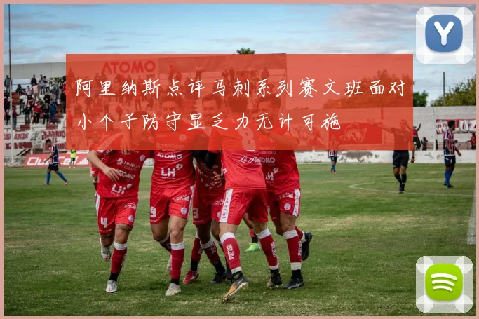 阿里纳斯点评马刺系列赛文班面对小个子防守显乏力无计可施