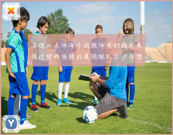 马德兴点评海牛战胜海港的精彩表现连续两场胜利展现球队实力与潜力