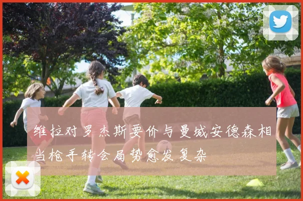 维拉对罗杰斯要价与曼城安德森相当枪手转会局势愈发复杂