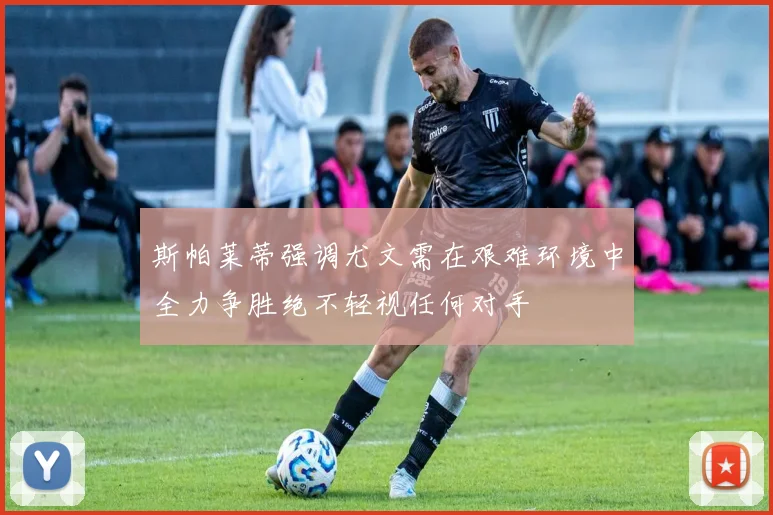 斯帕莱蒂强调尤文需在艰难环境中全力争胜绝不轻视任何对手