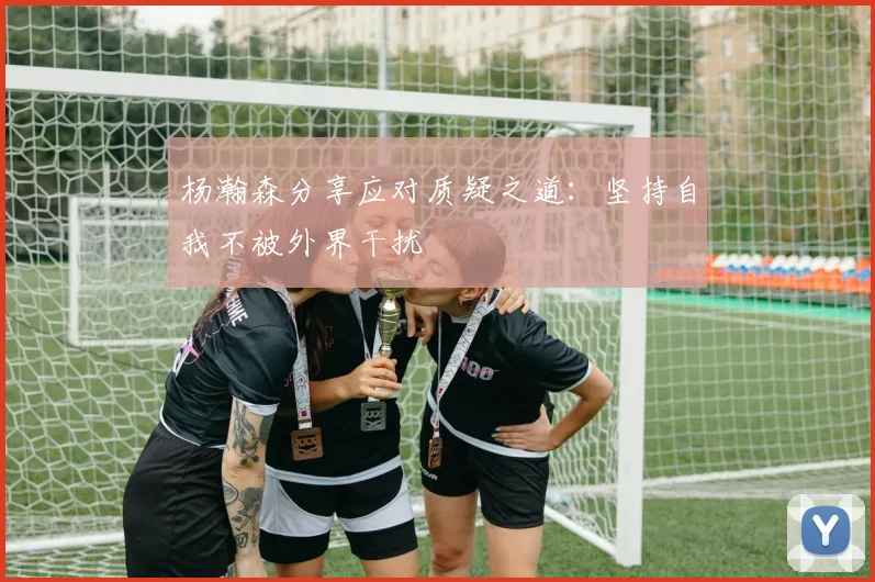 杨瀚森分享应对质疑之道：坚持自我不被外界干扰
